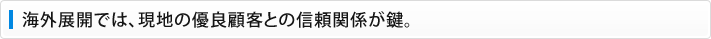 海外展開では、現地の優良顧客との信頼関係が鍵。