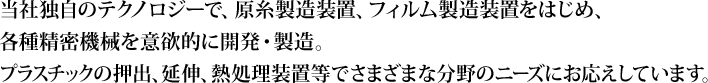 当社独自のテクノロジーで、原糸製造装置、フィルム製造装置をはじめ、各種精密機械を意欲的に開発・製造。プラスチックの押出、延伸、熱処理装置等でさまざまな分野のニーズにお応えしています。