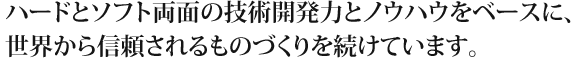 ハードとソフト両面の技術開発力とノウハウをベースに、世界から信頼されるものづくりを続けています。