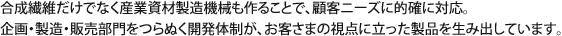 合成繊維だけでなく産業資材製造機械も作ることで、顧客ニーズに的確に対応。企画・製造・販売部門をつらぬく開発体制が、お客さまの視点に立った製品を生み出しています。