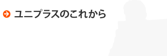 ユニプラスのこれから