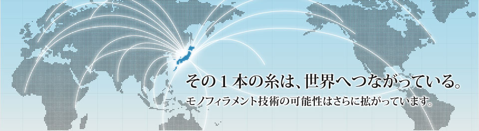 その１本の糸は、世界へつながっている。モノフィラメント技術の可能性はさらに拡がっています。ユニプラス株式会社