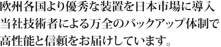 欧州各国より優秀な装置を日本市場に導入。当社技術者による万全のバックアップ体制で高性能と信頼をお届けしています。