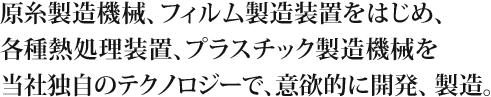 原糸製造機械、フィルム製造装置をはじめ、各種熱処理装置、プラスチック製造機械を当社独自のテクノロジーで、意欲的に開発、製造。