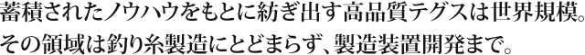 蓄積されたノウハウをもとに紡ぎ出す高品質テグスは世界規模。その領域は釣り糸製造にとどまらず、製造装置開発まで。