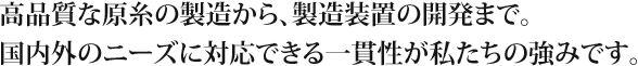 高品質な原糸の製造から、製造装置の開発まで。国内外のニーズに対応できる一貫性が私たちの強みです。
